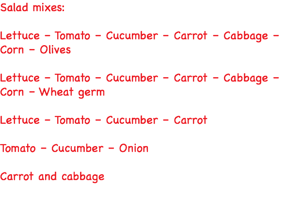 Salad mixes: Lettuce – Tomato – Cucumber – Carrot – Cabbage – Corn – Olives Lettuce – Tomato – Cucumber – Carrot – Cabbage – Corn – Wheat germ Lettuce – Tomato – Cucumber – Carrot Tomato – Cucumber – Onion Carrot and cabbage 