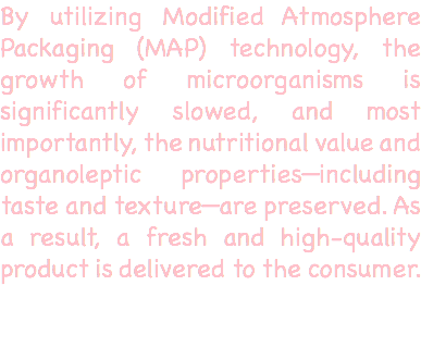 By utilizing Modified Atmosphere Packaging (MAP) technology, the growth of microorganisms is significantly slowed, and most importantly, the nutritional value and organoleptic properties—including taste and texture—are preserved. As a result, a fresh and high-quality product is delivered to the consumer. 